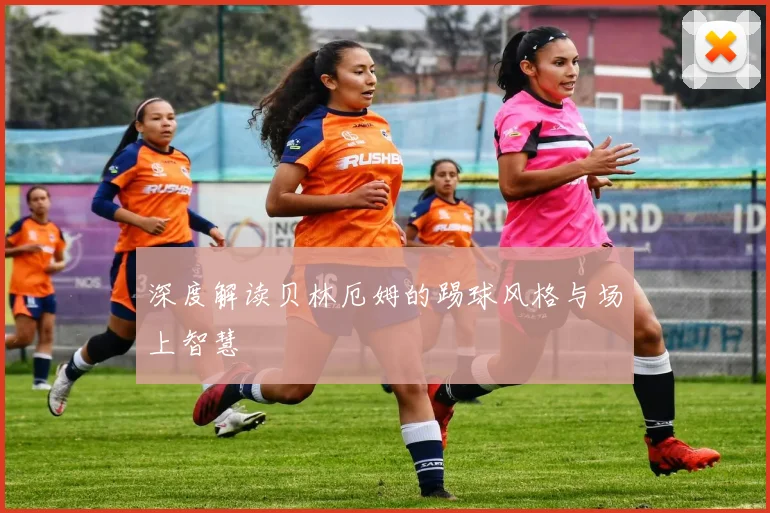 深度解读贝林厄姆的踢球风格与场上智慧