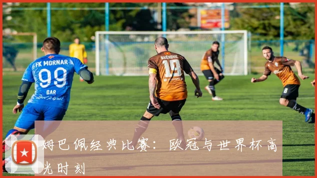 姆巴佩经典比赛：欧冠与世界杯高光时刻