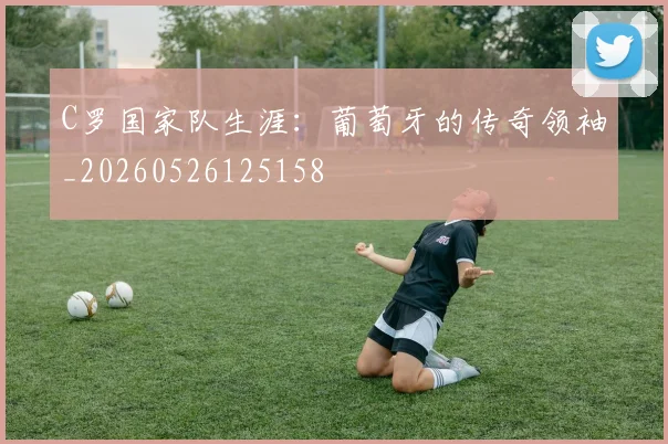 C罗国家队生涯:葡萄牙的传奇领袖_20260526125158