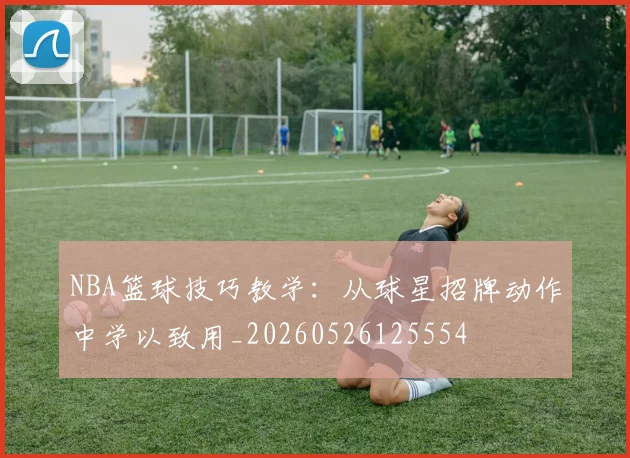 NBA篮球技巧教学:从球星招牌动作中学以致用_20260526125554