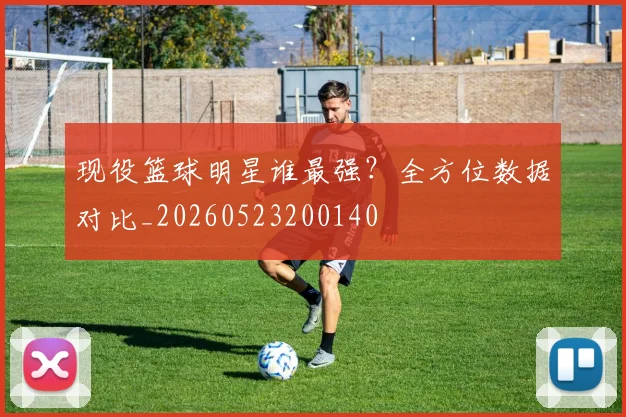 现役篮球明星谁最强？全方位数据对比_20260523200140